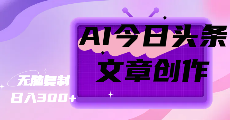 AI今日头条文章创作，无脑复制，日入300+四海领钱-网创-知识付费-网创项目资源站-副业项目-创业项目-搞钱项目四海领钱