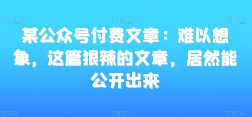 某公众号付费文章：难以想象，这篇狠辣的文章，居然能公开出来四海领钱-网创-知识付费-网创项目资源站-副业项目-创业项目-搞钱项目四海领钱